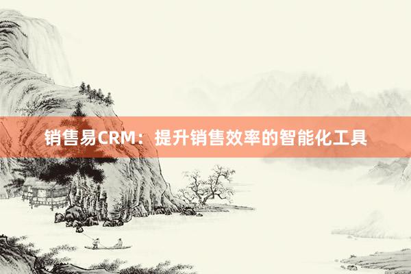 销售易CRM：提升销售效率的智能化工具